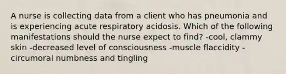 A nurse is collecting data from a client who has pneumonia and is experiencing acute respiratory acidosis. Which of the following manifestations should the nurse expect to find? -cool, clammy skin -decreased level of consciousness -muscle flaccidity -circumoral numbness and tingling