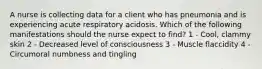 A nurse is collecting data for a client who has pneumonia and is experiencing acute respiratory acidosis. Which of the following manifestations should the nurse expect to find? 1 - Cool, clammy skin 2 - Decreased level of consciousness 3 - Muscle flaccidity 4 - Circumoral numbness and tingling