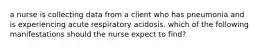 a nurse is collecting data from a client who has pneumonia and is experiencing acute respiratory acidosis. which of the following manifestations should the nurse expect to find?