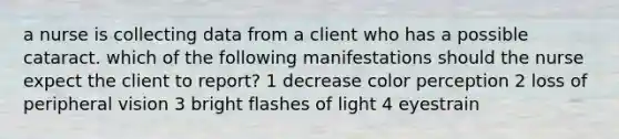 a nurse is collecting data from a client who has a possible cataract. which of the following manifestations should the nurse expect the client to report? 1 decrease color perception 2 loss of peripheral vision 3 bright flashes of light 4 eyestrain