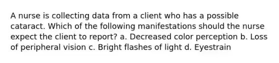 A nurse is collecting data from a client who has a possible cataract. Which of the following manifestations should the nurse expect the client to report? a. Decreased color perception b. Loss of peripheral vision c. Bright flashes of light d. Eyestrain