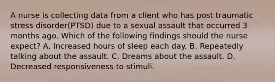 A nurse is collecting data from a client who has post traumatic stress disorder(PTSD) due to a sexual assault that occurred 3 months ago. Which of the following findings should the nurse expect? A. Increased hours of sleep each day. B. Repeatedly talking about the assault. C. Dreams about the assault. D. Decreased responsiveness to stimuli.