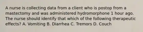 A nurse is collecting data from a client who is postop from a mastectomy and was administered hydromorphone 1 hour ago. The nurse should identify that which of the following therapeutic effects? A. Vomiting B. Diarrhea C. Tremors D. Couch