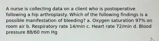 A nurse is collecting data on a client who is postoperative following a hip arthroplasty. Which of the following findings is a possible manifestation of bleeding? a. Oxygen saturation 97% on room air b. Respiratory rate 14/min c. Heart rate 72/min d. Blood pressure 88/60 mm Hg