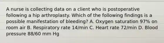 A nurse is collecting data on a client who is postoperative following a hip arthroplasty. Which of the following findings is a possible manifestation of bleeding? A. Oxygen saturation 97% on room air B. Respiratory rate 14/min C. Heart rate 72/min D. Blood pressure 88/60 mm Hg