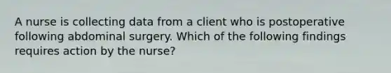 A nurse is collecting data from a client who is postoperative following abdominal surgery. Which of the following findings requires action by the nurse?