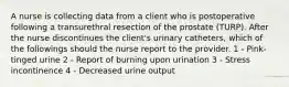 A nurse is collecting data from a client who is postoperative following a transurethral resection of the prostate (TURP). After the nurse discontinues the client's urinary catheters, which of the followings should the nurse report to the provider. 1 - Pink-tinged urine 2 - Report of burning upon urination 3 - Stress incontinence 4 - Decreased urine output