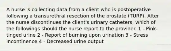 A nurse is collecting data from a client who is postoperative following a transurethral resection of the prostate (TURP). After the nurse discontinues the client's urinary catheters, which of the followings should the nurse report to the provider. 1 - Pink-tinged urine 2 - Report of burning upon urination 3 - Stress incontinence 4 - Decreased urine output