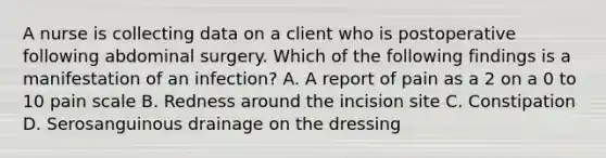 A nurse is collecting data on a client who is postoperative following abdominal surgery. Which of the following findings is a manifestation of an infection? A. A report of pain as a 2 on a 0 to 10 pain scale B. Redness around the incision site C. Constipation D. Serosanguinous drainage on the dressing