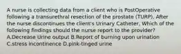 A nurse is collecting data from a client who is PostOperative following a transurethral resection of the prostate (TURP), After the nurse discontinues the client's Urinary Catheter, Which of the following findings should the nurse report to the provider? A.Decrease Urine output B.Report of burning upon urination C.stress incontinence D.pink-tinged urine