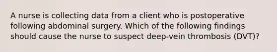 A nurse is collecting data from a client who is postoperative following abdominal surgery. Which of the following findings should cause the nurse to suspect deep-vein thrombosis (DVT)?