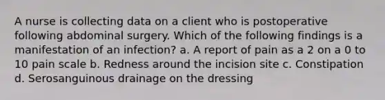 A nurse is collecting data on a client who is postoperative following abdominal surgery. Which of the following findings is a manifestation of an infection? a. A report of pain as a 2 on a 0 to 10 pain scale b. Redness around the incision site c. Constipation d. Serosanguinous drainage on the dressing