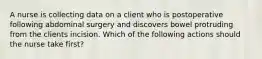 A nurse is collecting data on a client who is postoperative following abdominal surgery and discovers bowel protruding from the clients incision. Which of the following actions should the nurse take first?