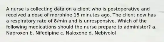 A nurse is collecting data on a client who is postoperative and received a dose of morphine 15 minutes ago. The client now has a respiratory rate of 8/min and is unresponsive. Which of the following medications should the nurse prepare to administer? a. Naproxen b. Nifedipine c. Naloxone d. Nebivolol