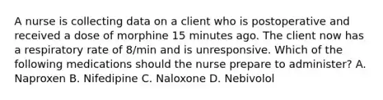 A nurse is collecting data on a client who is postoperative and received a dose of morphine 15 minutes ago. The client now has a respiratory rate of 8/min and is unresponsive. Which of the following medications should the nurse prepare to administer? A. Naproxen B. Nifedipine C. Naloxone D. Nebivolol