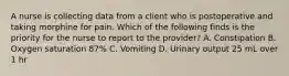 A nurse is collecting data from a client who is postoperative and taking morphine for pain. Which of the following finds is the priority for the nurse to report to the provider? A. Constipation B. Oxygen saturation 87% C. Vomiting D. Urinary output 25 mL over 1 hr