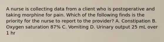 A nurse is collecting data from a client who is postoperative and taking morphine for pain. Which of the following finds is the priority for the nurse to report to the provider? A. Constipation B. Oxygen saturation 87% C. Vomiting D. Urinary output 25 mL over 1 hr