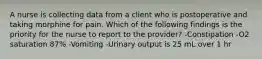 A nurse is collecting data from a client who is postoperative and taking morphine for pain. Which of the following findings is the priority for the nurse to report to the provider? -Constipation -O2 saturation 87% -Vomiting -Urinary output is 25 mL over 1 hr