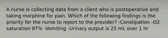 A nurse is collecting data from a client who is postoperative and taking morphine for pain. Which of the following findings is the priority for the nurse to report to the provider? -Constipation -O2 saturation 87% -Vomiting -Urinary output is 25 mL over 1 hr