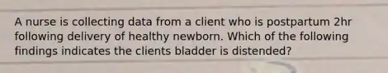 A nurse is collecting data from a client who is postpartum 2hr following delivery of healthy newborn. Which of the following findings indicates the clients bladder is distended?