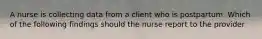 A nurse is collecting data from a client who is postpartum. Which of the following findings should the nurse report to the provider