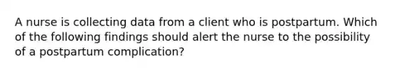 A nurse is collecting data from a client who is postpartum. Which of the following findings should alert the nurse to the possibility of a postpartum complication?