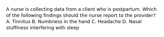 A nurse is collecting data from a client who is postpartum. Which of the following findings should the nurse report to the provider? A. Tinnitus B. Numbness in the hand C. Headache D. Nasal stuffiness interfering with sleep