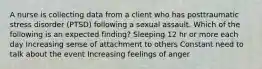 A nurse is collecting data from a client who has posttraumatic stress disorder (PTSD) following a sexual assault. Which of the following is an expected finding? Sleeping 12 hr or more each day ​Increasing sense of attachment to others Constant need to talk about the event ​Increasing feelings of anger