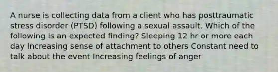 A nurse is collecting data from a client who has posttraumatic stress disorder (PTSD) following a sexual assault. Which of the following is an expected finding? Sleeping 12 hr or more each day ​Increasing sense of attachment to others Constant need to talk about the event ​Increasing feelings of anger