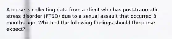 A nurse is collecting data from a client who has post-traumatic stress disorder (PTSD) due to a sexual assault that occurred 3 months ago. Which of the following findings should the nurse expect?