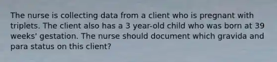 The nurse is collecting data from a client who is pregnant with triplets. The client also has a 3 year-old child who was born at 39 weeks' gestation. The nurse should document which gravida and para status on this client?