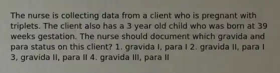 The nurse is collecting data from a client who is pregnant with triplets. The client also has a 3 year old child who was born at 39 weeks gestation. The nurse should document which gravida and para status on this client? 1. gravida I, para I 2. gravida II, para I 3, gravida II, para II 4. gravida III, para II