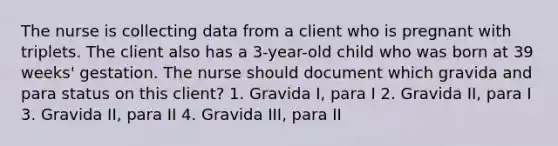 The nurse is collecting data from a client who is pregnant with triplets. The client also has a 3-year-old child who was born at 39 weeks' gestation. The nurse should document which gravida and para status on this client? 1. Gravida I, para I 2. Gravida II, para I 3. Gravida II, para II 4. Gravida III, para II