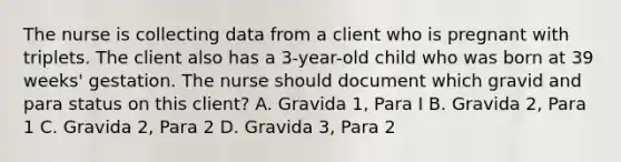 The nurse is collecting data from a client who is pregnant with triplets. The client also has a 3-year-old child who was born at 39 weeks' gestation. The nurse should document which gravid and para status on this client? A. Gravida 1, Para I B. Gravida 2, Para 1 C. Gravida 2, Para 2 D. Gravida 3, Para 2