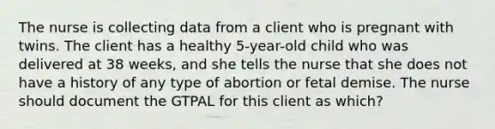 The nurse is collecting data from a client who is pregnant with twins. The client has a healthy 5-year-old child who was delivered at 38 weeks, and she tells the nurse that she does not have a history of any type of abortion or fetal demise. The nurse should document the GTPAL for this client as which?