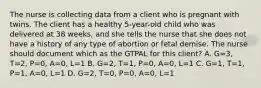 The nurse is collecting data from a client who is pregnant with twins. The client has a healthy 5-year-old child who was delivered at 38 weeks, and she tells the nurse that she does not have a history of any type of abortion or fetal demise. The nurse should document which as the GTPAL for this client? A. G=3, T=2, P=0, A=0, L=1 B. G=2, T=1, P=0, A=0, L=1 C. G=1, T=1, P=1, A=0, L=1 D. G=2, T=0, P=0, A=0, L=1