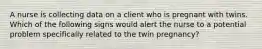 A nurse is collecting data on a client who is pregnant with twins. Which of the following signs would alert the nurse to a potential problem specifically related to the twin pregnancy?