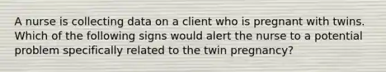 A nurse is collecting data on a client who is pregnant with twins. Which of the following signs would alert the nurse to a potential problem specifically related to the twin pregnancy?