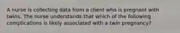 A nurse is collecting data from a client who is pregnant with twins. The nurse understands that which of the following complications is likely associated with a twin pregnancy?