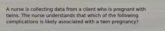 A nurse is collecting data from a client who is pregnant with twins. The nurse understands that which of the following complications is likely associated with a twin pregnancy?