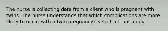 The nurse is collecting data from a client who is pregnant with twins. The nurse understands that which complications are more likely to occur with a twin pregnancy? Select all that apply.