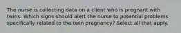 The nurse is collecting data on a client who is pregnant with twins. Which signs should alert the nurse to potential problems specifically related to the twin pregnancy? Select all that apply.