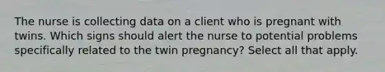 The nurse is collecting data on a client who is pregnant with twins. Which signs should alert the nurse to potential problems specifically related to the twin pregnancy? Select all that apply.