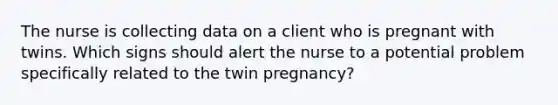 The nurse is collecting data on a client who is pregnant with twins. Which signs should alert the nurse to a potential problem specifically related to the twin pregnancy?