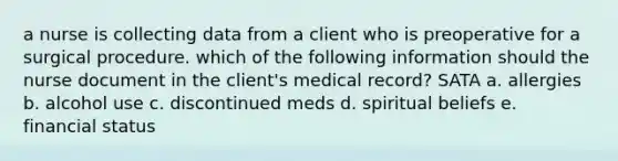 a nurse is collecting data from a client who is preoperative for a surgical procedure. which of the following information should the nurse document in the client's medical record? SATA a. allergies b. alcohol use c. discontinued meds d. spiritual beliefs e. financial status