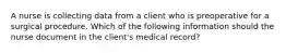 A nurse is collecting data from a client who is preoperative for a surgical procedure. Which of the following information should the nurse document in the client's medical record?