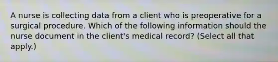 A nurse is collecting data from a client who is preoperative for a surgical procedure. Which of the following information should the nurse document in the client's medical record? (Select all that apply.)