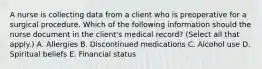 A nurse is collecting data from a client who is preoperative for a surgical procedure. Which of the following information should the nurse document in the client's medical record? (Select all that apply.) A. Allergies B. Discontinued medications C. Alcohol use D. Spiritual beliefs E. Financial status