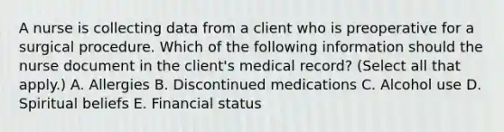 A nurse is collecting data from a client who is preoperative for a surgical procedure. Which of the following information should the nurse document in the client's medical record? (Select all that apply.) A. Allergies B. Discontinued medications C. Alcohol use D. Spiritual beliefs E. Financial status