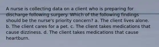 A nurse is collecting data on a client who is preparing for discharge following surgery. Which of the following findings should be the nurse's priority concern? a. The client lives alone. b. The client cares for a pet. c. The client takes medications that cause dizziness. d. The client takes medications that cause heartburn.